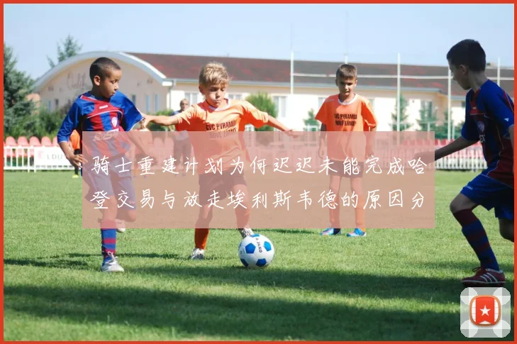 骑士重建计划为何迟迟未能完成哈登交易与放走埃利斯韦德的原因分析