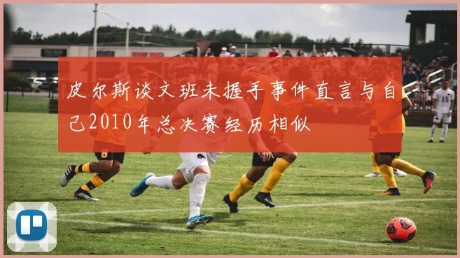 皮尔斯谈文班未握手事件直言与自己2010年总决赛经历相似