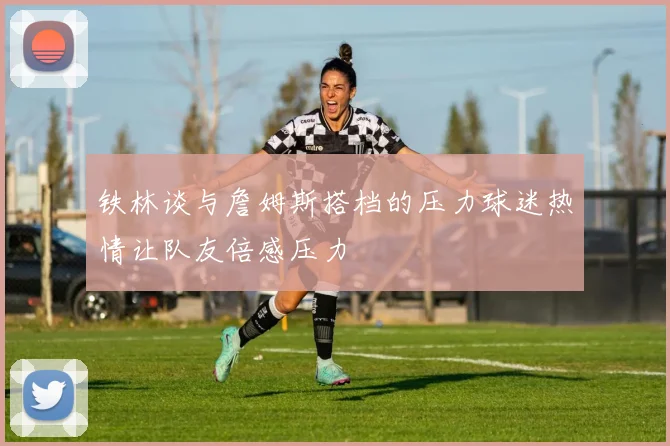 铁林谈与詹姆斯搭档的压力球迷热情让队友倍感压力